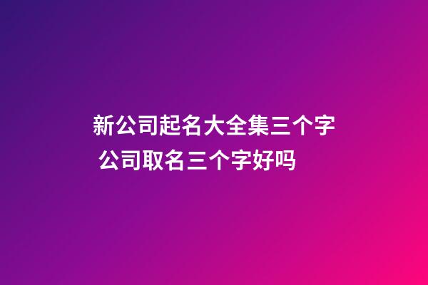 新公司起名大全集三个字 公司取名三个字好吗